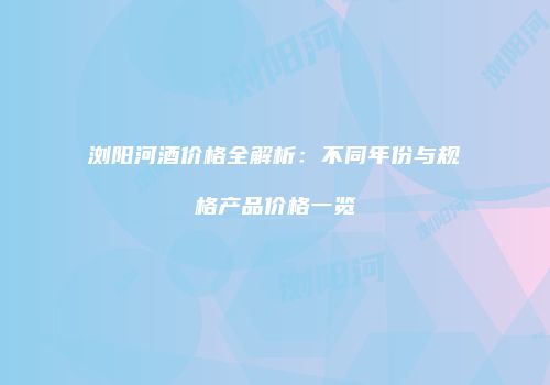 浏阳河酒价格全解析：不同年份与规格产品价格一览