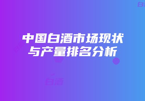 中国白酒市场现状与产量排名分析