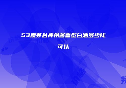 53度茅台神州酱香型白酒多少钱可以