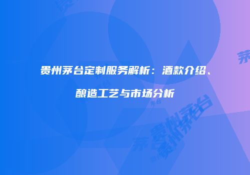 贵州茅台定制服务解析：酒款介绍、酿造工艺与市场分析