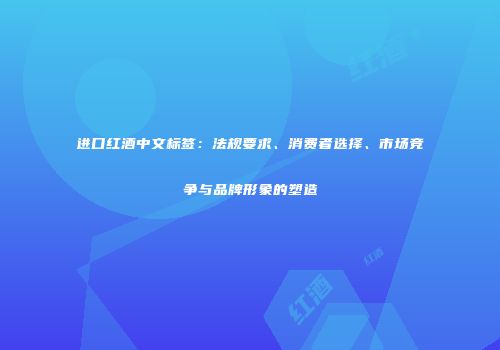 进口红酒中文标签：法规要求、消费者选择、市场竞争与品牌形象的塑造