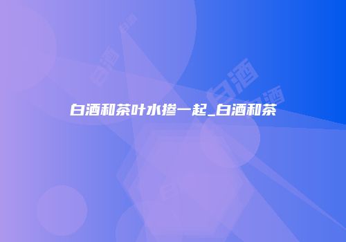 白酒和茶叶水掺一起_白酒和茶