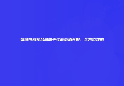 如何辨别茅台国韵干红葡萄酒真假：全方位攻略