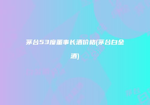 茅台53度董事长酒价格(茅台白金酒)
