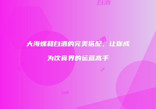 大海螺和白酒的完美搭配，让你成为饮食界的运营高手