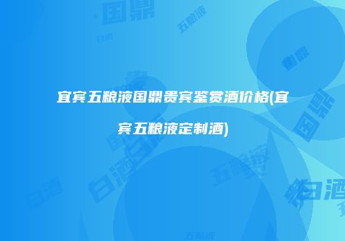 宜宾五粮液国鼎贵宾鉴赏酒价格(宜宾五粮液定制酒)