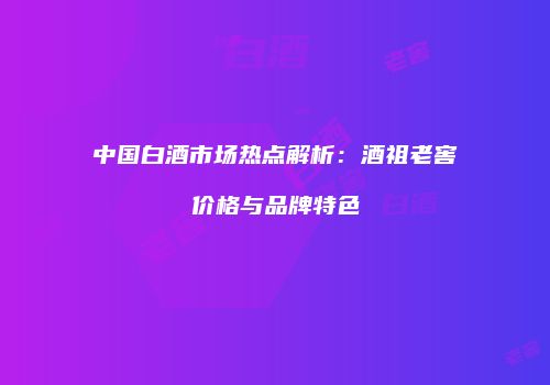 中国白酒市场热点解析：酒祖老窖价格与品牌特色
