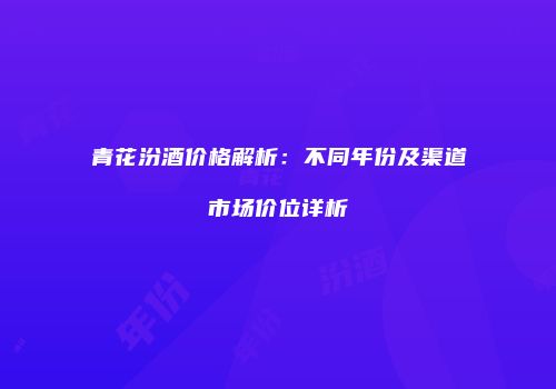 青花汾酒价格解析：不同年份及渠道市场价位详析