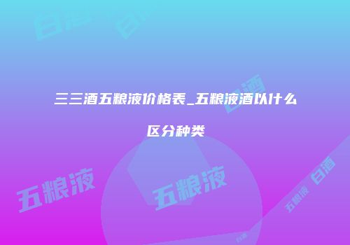 三三酒五粮液价格表_五粮液酒以什么区分种类