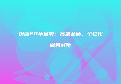 汾酒20年定制：高端品质，个性化服务解析