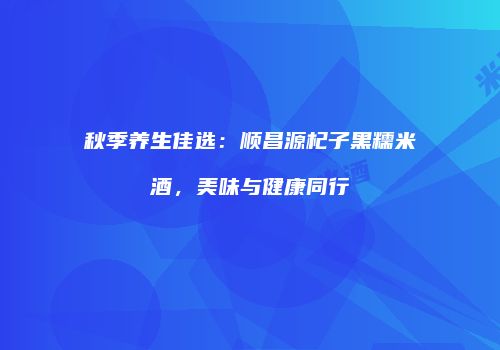 秋季养生佳选：顺昌源杞子黑糯米酒，美味与健康同行