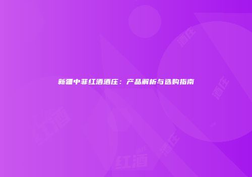 新疆中菲红酒酒庄：产品解析与选购指南