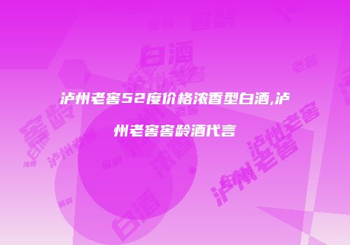 泸州老窖52度价格浓香型白酒,泸州老窖窖龄酒代言