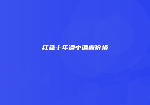 红色十年酒中酒霸价格