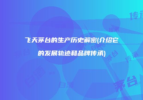 飞天茅台的生产历史解密(介绍它的发展轨迹和品牌传承)