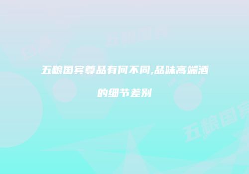 五粮国宾尊品有何不同,品味高端酒的细节差别