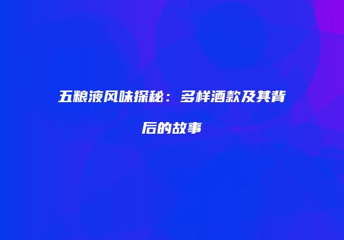 五粮液风味探秘：多样酒款及其背后的故事