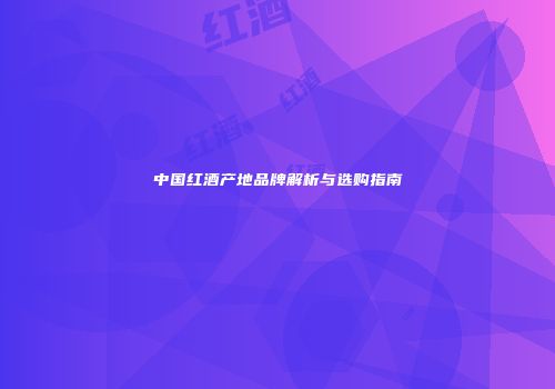 中国红酒产地品牌解析与选购指南