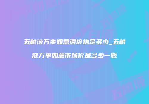 五粮液万事如意酒价格是多少_五粮液万事如意市场价是多少一瓶