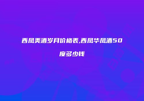 西凤美酒岁月价格表,西凤华凤酒50度多少钱