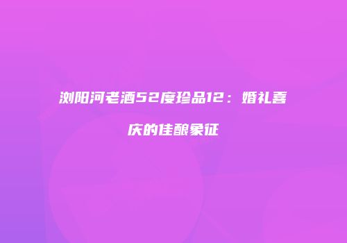 浏阳河老酒52度珍品12：婚礼喜庆的佳酿象征