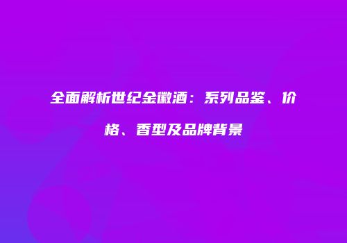 全面解析世纪金徽酒：系列品鉴、价格、香型及品牌背景