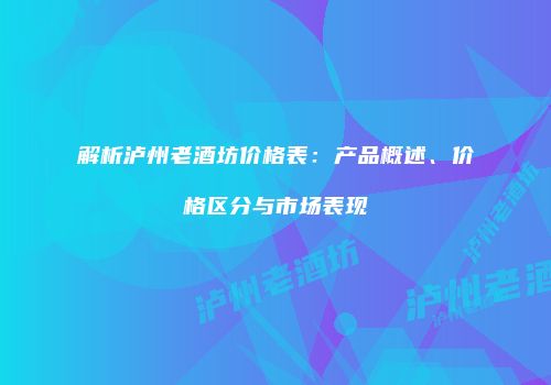 解析泸州老酒坊价格表：产品概述、价格区分与市场表现