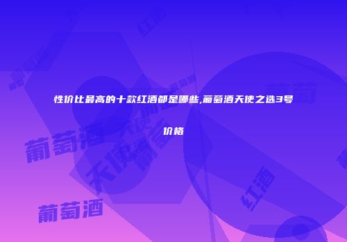 性价比最高的十款红酒都是哪些,葡萄酒天使之选3号价格