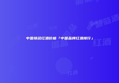 中国排名红酒价格「中国品牌红酒排行」