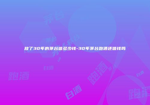 放了30年的茅台值多少钱-30年茅台跑酒还值钱吗