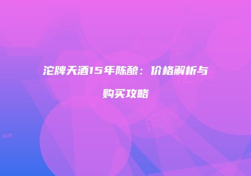 沱牌天酒15年陈酿：价格解析与购买攻略
