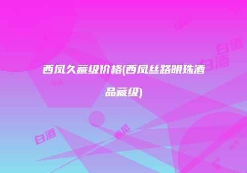 西凤久藏级价格(西凤丝路明珠酒品藏级)
