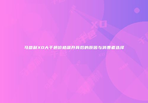 马爹利XO大干邑价格飙升背后的原因与消费者选择