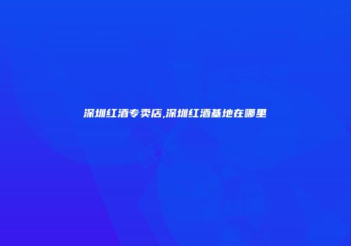 深圳红酒专卖店,深圳红酒基地在哪里