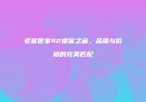 老窖世家42度窖之藏，品质与价格的完美匹配