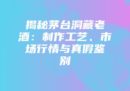 揭秘茅台洞藏老酒：制作工艺、市场行情与真假鉴别