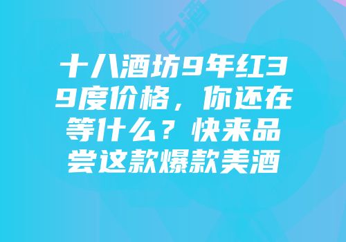 十八酒坊9年红39度价格，你还在等什么？快来品尝这款爆款美酒