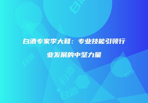 白酒专家李大和：专业技能引领行业发展的中坚力量
