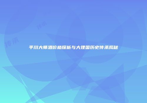 平川大师酒价格探析与大理国历史传承揭秘
