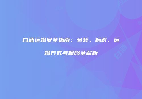 白酒运输安全指南：包装、标识、运输方式与保险全解析