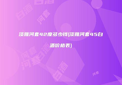 淡雅河套42度多少钱(淡雅河套45白酒价格表)
