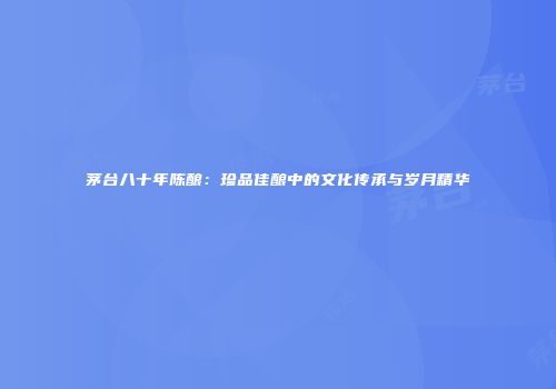茅台八十年陈酿：珍品佳酿中的文化传承与岁月精华