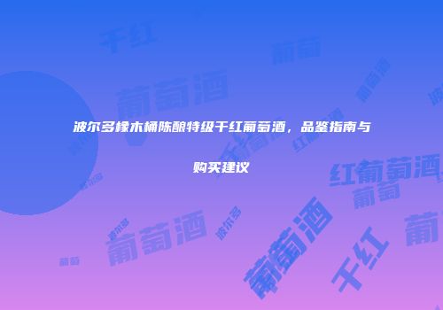 波尔多橡木桶陈酿特级干红葡萄酒，品鉴指南与购买建议