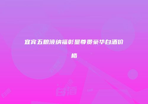宜宾五粮液纳福彰显尊贵豪华白酒价格