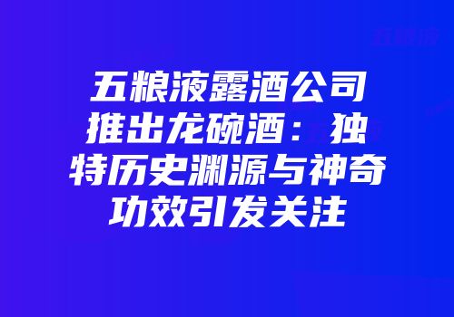 五粮液露酒公司推出龙碗酒：独特历史渊源与神奇功效引发关注