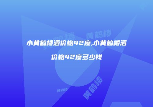 小黄鹤楼酒价格42度,小黄鹤楼酒价格42度多少钱