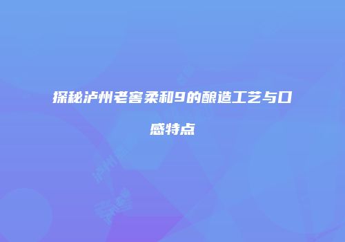 探秘泸州老窖柔和9的酿造工艺与口感特点