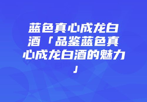 蓝色真心成龙白酒「品鉴蓝色真心成龙白酒的魅力」
