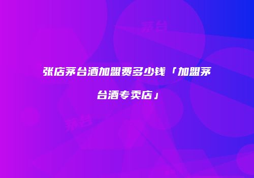 张店茅台酒加盟费多少钱「加盟茅台酒专卖店」