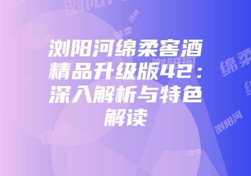 浏阳河绵柔窖酒精品升级版42：深入解析与特色解读